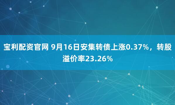 宝利配资官网 9月16日安集转债上涨0.37%，转股溢价率23.26%
