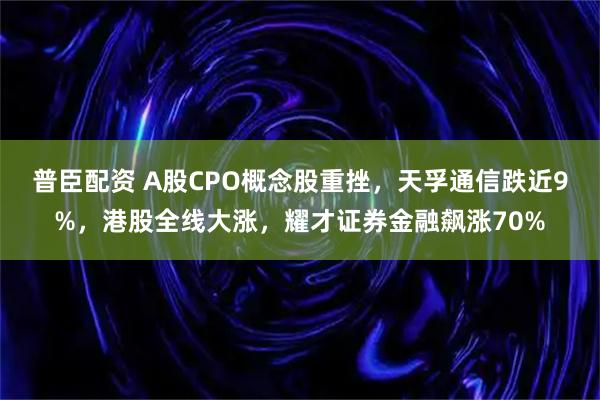 普臣配资 A股CPO概念股重挫，天孚通信跌近9%，港股全线大涨，耀才证券金融飙涨70%