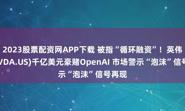 2023股票配资网APP下载 被指“循环融资”！英伟达(NVDA.US)千亿美元豪赌OpenAI 市场警示“泡沫”信号再现