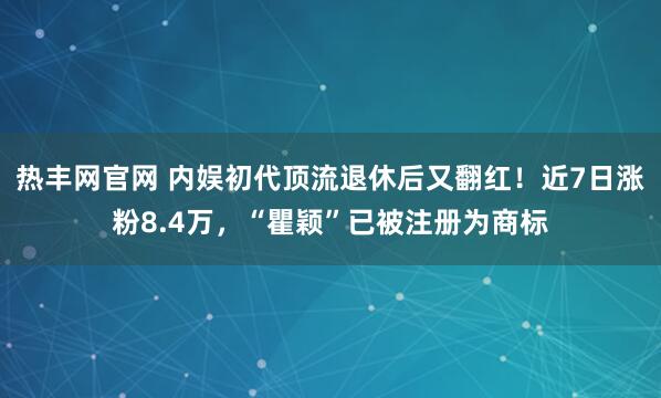 热丰网官网 内娱初代顶流退休后又翻红！近7日涨粉8.4万，“瞿颖”已被注册为商标