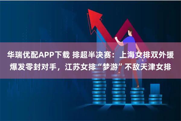 华瑞优配APP下载 排超半决赛:上海女排双外援爆发零封对手,江苏女排“梦游”不敌天津女排