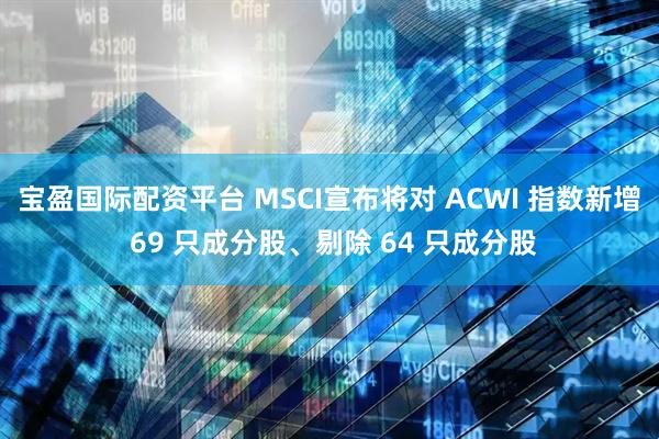 宝盈国际配资平台 MSCI宣布将对 ACWI 指数新增 69 只成分股、剔除 64 只成分股