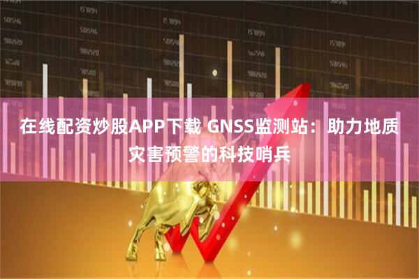 在线配资炒股APP下载 GNSS监测站：助力地质灾害预警的科技哨兵