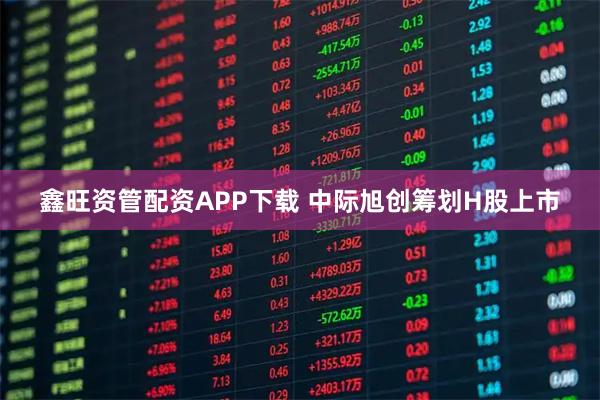 鑫旺资管配资APP下载 中际旭创筹划H股上市