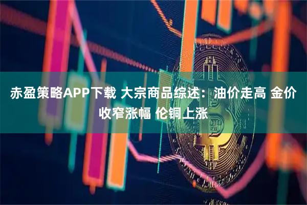赤盈策略APP下载 大宗商品综述：油价走高 金价收窄涨幅 伦铜上涨
