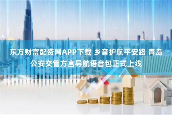 东方财富配资网APP下载 乡音护航平安路 青岛公安交管方言导航语音包正式上线
