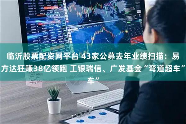 临沂股票配资网平台 43家公募去年业绩扫描：易方达狂赚38亿领跑 工银瑞信、广发基金“弯道超车”