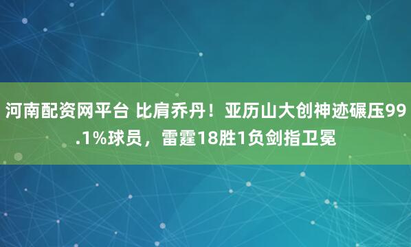 河南配资网平台 比肩乔丹！亚历山大创神迹碾压99.1%球员，雷霆18胜1负剑指卫冕