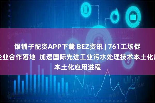 银铺子配资APP下载 BEZ资讯 | 761工场促成跨国企业合作落地  加速国际先进工业污水处理技术本土化应用进程