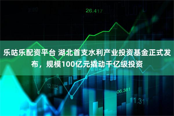 乐咕乐配资平台 湖北首支水利产业投资基金正式发布，规模100亿元撬动千亿级投资