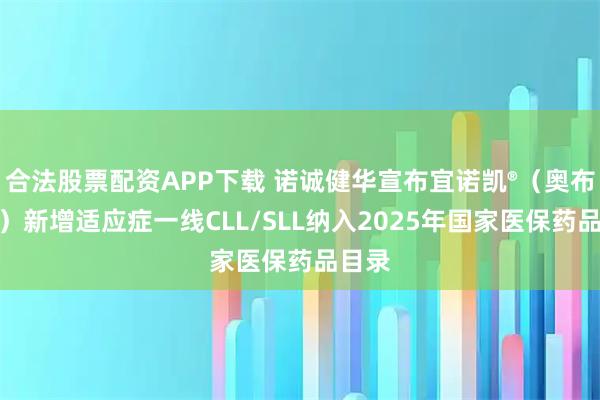 合法股票配资APP下载 诺诚健华宣布宜诺凯®（奥布替尼）新增适应症一线CLL/SLL纳入2025年国家医保药品目录