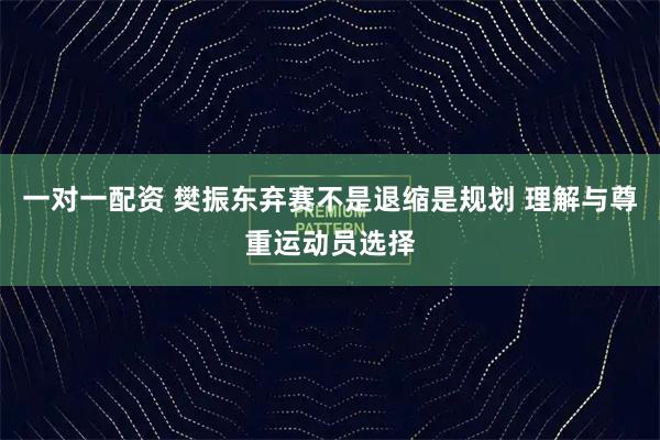 一对一配资 樊振东弃赛不是退缩是规划 理解与尊重运动员选择
