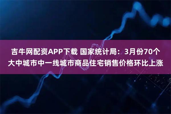 吉牛网配资APP下载 国家统计局：3月份70个大中城市中一线城市商品住宅销售价格环比上涨