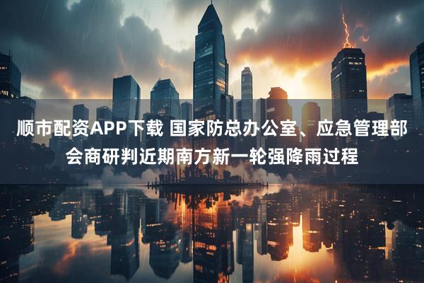 顺市配资APP下载 国家防总办公室、应急管理部会商研判近期南方新一轮强降雨过程