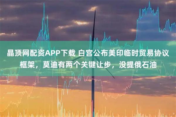 晶顶网配资APP下载 白宫公布美印临时贸易协议框架，莫迪有两个关键让步，没提俄石油