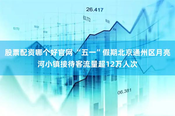 股票配资哪个好官网 “五一”假期北京通州区月亮河小镇接待客流量超12万人次
