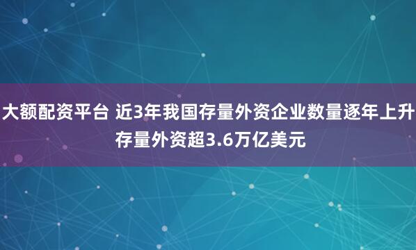 大额配资平台 近3年我国存量外资企业数量逐年上升 存量外资超3.6万亿美元
