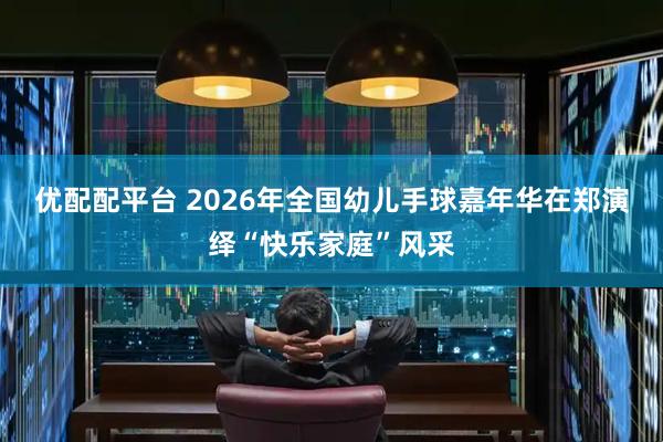 优配配平台 2026年全国幼儿手球嘉年华在郑演绎“快乐家庭”风采