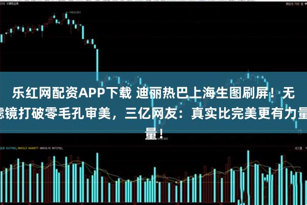 乐红网配资APP下载 迪丽热巴上海生图刷屏！无滤镜打破零毛孔审美，三亿网友：真实比完美更有力量！