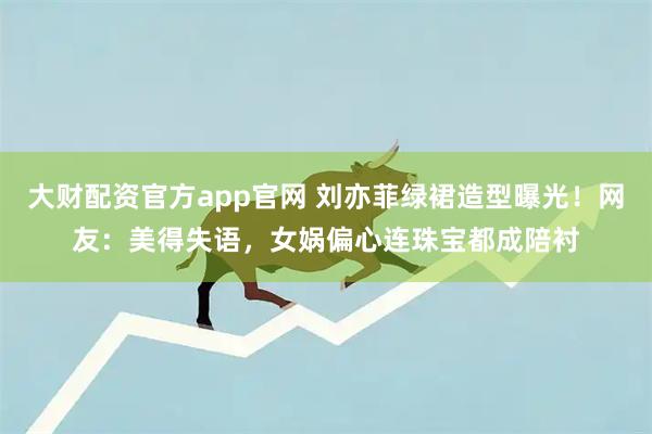 大财配资官方app官网 刘亦菲绿裙造型曝光!网友:美得失语,女娲偏心连珠宝都成陪衬