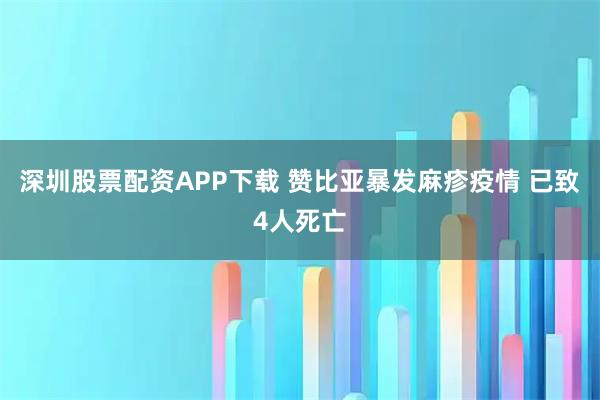 深圳股票配资APP下载 赞比亚暴发麻疹疫情 已致4人死亡