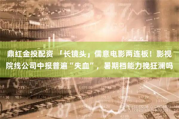 鼎红金投配资 「长镜头」儒意电影两连板!影视院线公司中报普遍“失血”,暑期档能力挽狂澜吗