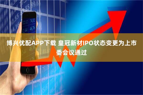 博兴优配APP下载 皇冠新材IPO状态变更为上市委会议通过