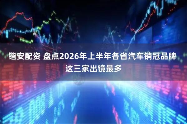 锴安配资 盘点2026年上半年各省汽车销冠品牌 这三家出镜最多