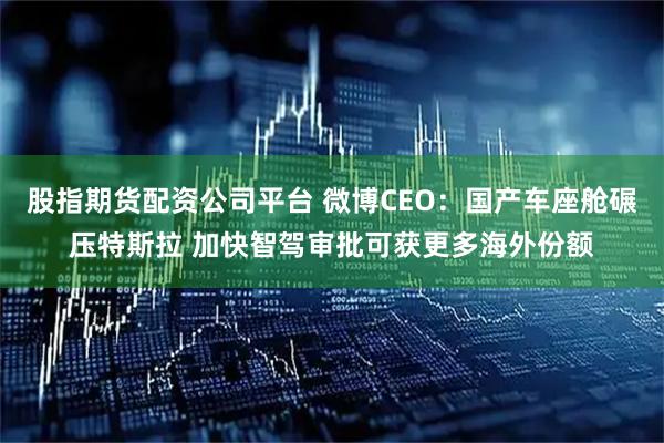 股指期货配资公司平台 微博CEO：国产车座舱碾压特斯拉 加快智驾审批可获更多海外份额
